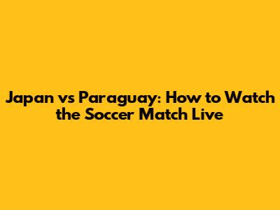 Japan vs Paraguay: How to Watch the Soccer Match Live