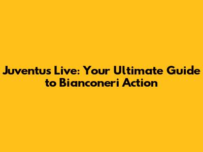 Juventus Live: Your Ultimate Guide to Bianconeri Action