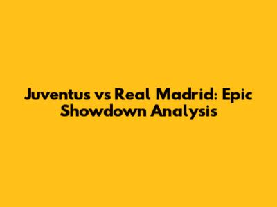 Juventus vs Real Madrid: Epic Showdown Analysis