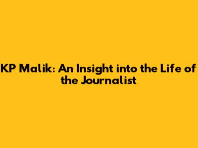 KP Malik: An Insight into the Life of the Journalist