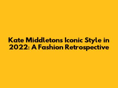 Kate Middleton's Iconic Style in 2022: A Fashion Retrospective