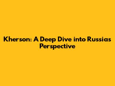 Kherson: A Deep Dive into Russia's Perspective