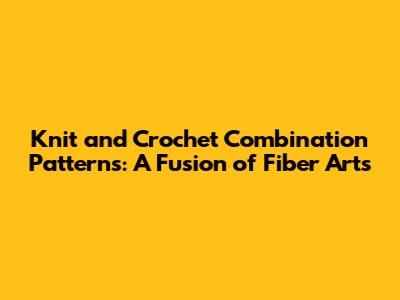 Knit and Crochet Combination Patterns: A Fusion of Fiber Arts