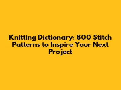 Knitting Dictionary: 800 Stitch Patterns to Inspire Your Next Project