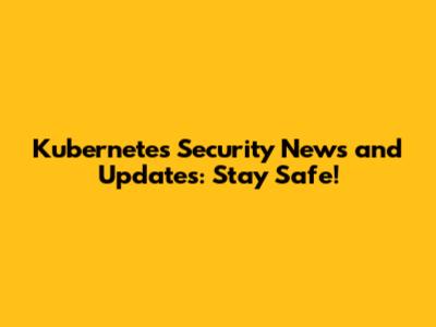 Kubernetes Security News and Updates: Stay Safe!