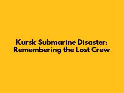 Kursk Submarine Disaster: Remembering the Lost Crew