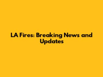 LA Fires: Breaking News and Updates