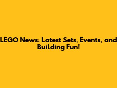 LEGO News: Latest Sets, Events, and Building Fun!