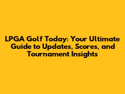 LPGA Golf Today: Your Ultimate Guide to Updates, Scores, and Tournament Insights