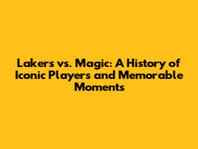 Lakers vs. Magic: A History of Iconic Players and Memorable Moments