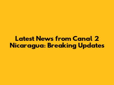 Latest News from Canal 2 Nicaragua: Breaking Updates