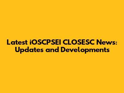 Latest iOSCPSEI CLOSESC News: Updates and Developments