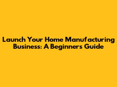 Launch Your Home Manufacturing Business: A Beginner's Guide
