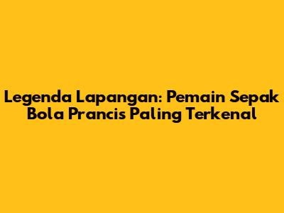 Legenda Lapangan: Pemain Sepak Bola Prancis Paling Terkenal
