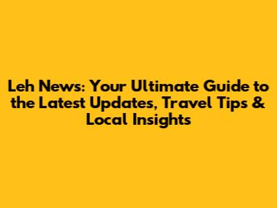 Leh News: Your Ultimate Guide to the Latest Updates, Travel Tips & Local Insights