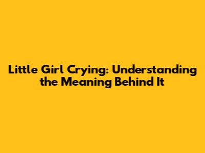 Little Girl Crying: Understanding the Meaning Behind It