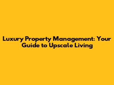 Luxury Property Management: Your Guide to Upscale Living