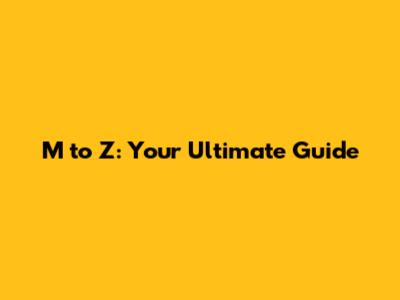 M to Z: Your Ultimate Guide