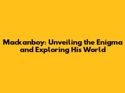 Mackanboy: Unveiling the Enigma and Exploring His World