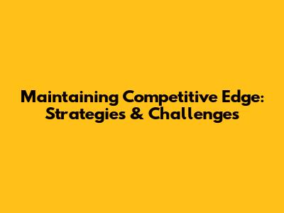 Maintaining Competitive Edge: Strategies & Challenges