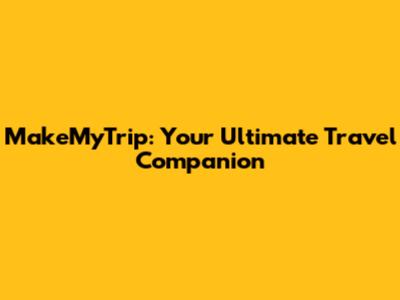 MakeMyTrip: Your Ultimate Travel Companion