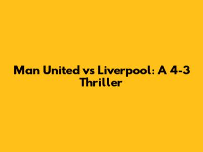 Man United vs Liverpool: A 4-3 Thriller