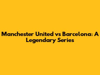 Manchester United vs Barcelona: A Legendary Series
