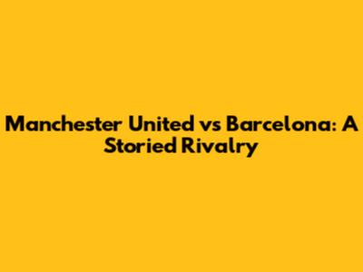 Manchester United vs Barcelona: A Storied Rivalry