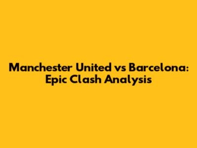 Manchester United vs Barcelona: Epic Clash Analysis