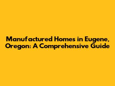 Manufactured Homes in Eugene, Oregon: A Comprehensive Guide