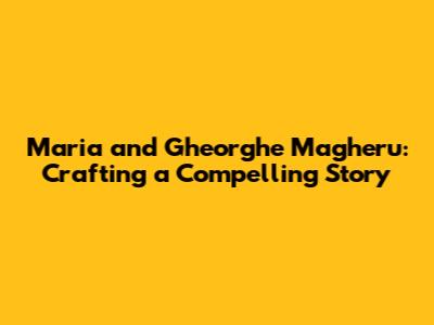 Maria and Gheorghe Magheru: Crafting a Compelling Story