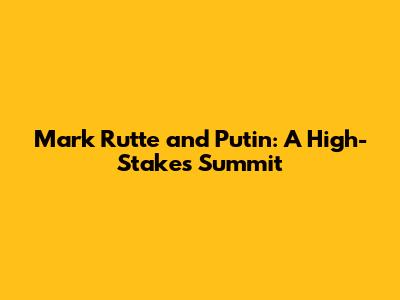 Mark Rutte and Putin: A High-Stakes Summit