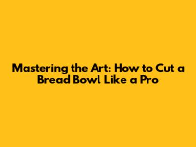 Mastering the Art: How to Cut a Bread Bowl Like a Pro