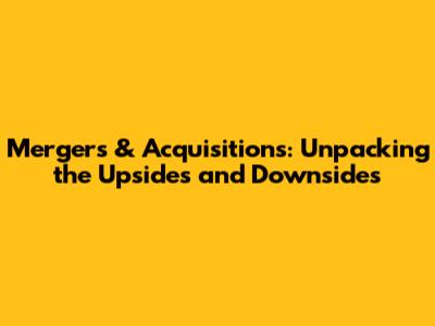 Mergers & Acquisitions: Unpacking the Upsides and Downsides