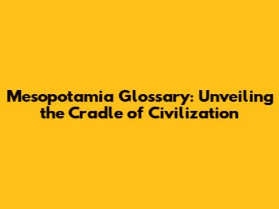 Mesopotamia Glossary: Unveiling the Cradle of Civilization