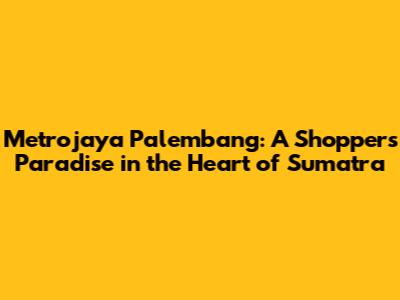 Metrojaya Palembang: A Shopper's Paradise in the Heart of Sumatra