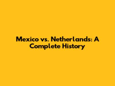 Mexico vs. Netherlands: A Complete History