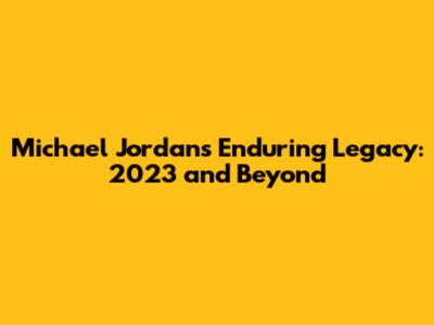 Michael Jordan's Enduring Legacy: 2023 and Beyond