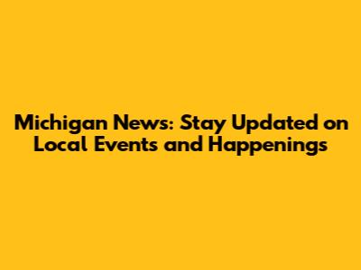 Michigan News: Stay Updated on Local Events and Happenings