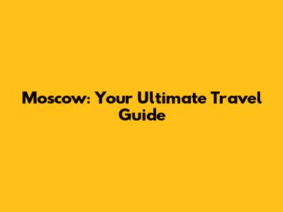 Moscow: Your Ultimate Travel Guide