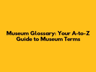 Museum Glossary: Your A-to-Z Guide to Museum Terms