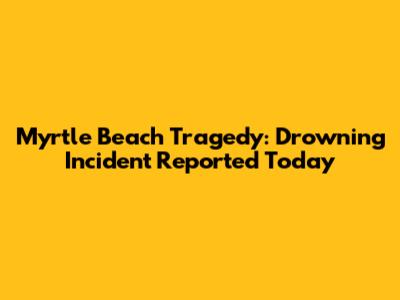 Myrtle Beach Tragedy: Drowning Incident Reported Today
