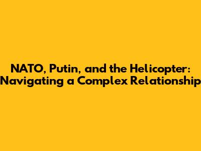 NATO, Putin, and the Helicopter: Navigating a Complex Relationship