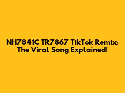NH7841C TR7867 TikTok Remix: The Viral Song Explained!