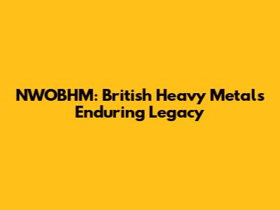 NWOBHM: British Heavy Metal's Enduring Legacy
