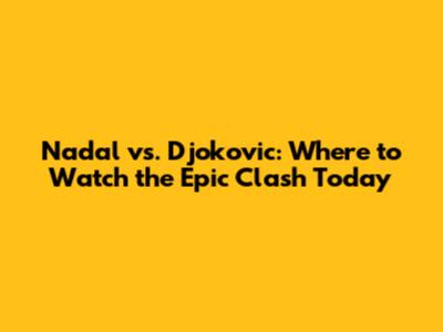 Nadal vs. Djokovic: Where to Watch the Epic Clash Today