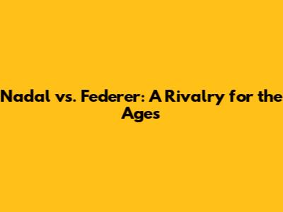 Nadal vs. Federer: A Rivalry for the Ages