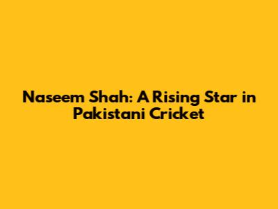Naseem Shah: A Rising Star in Pakistani Cricket