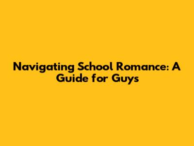 Navigating School Romance: A Guide for Guys