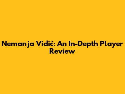 Nemanja Vidić: An In-Depth Player Review